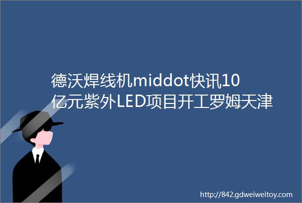 德沃焊线机middot快讯10亿元紫外LED项目开工罗姆天津LED工厂停工亿光或受益